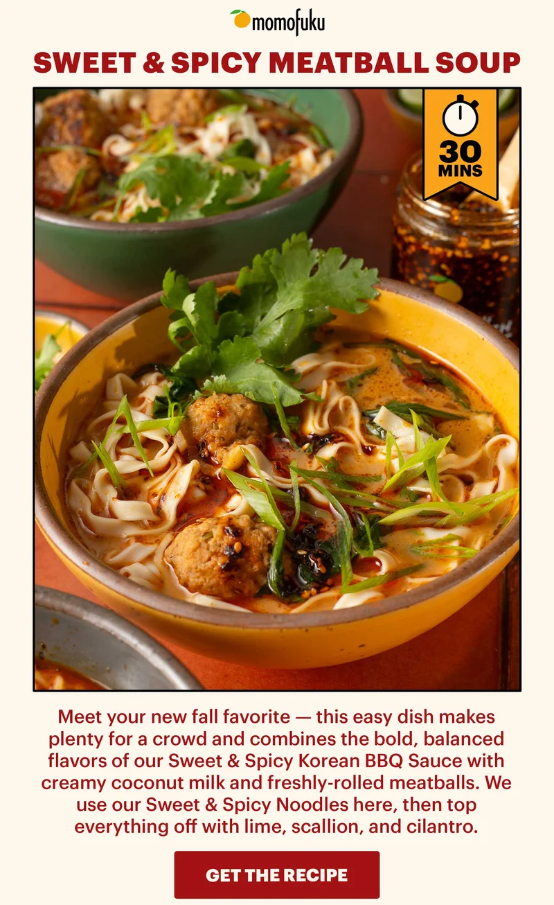 Header: Sweet & Spicy Meatball Soup  Sub-header: Meet your new fall favorite — this easy dish makes plenty for a crowd and combines the bold, balanced flavors of our Sweet & Spicy Korean BBQ Sauce with creamy coconut milk and freshly-rolled meatballs. We use our Sweet & Spicy Noodles here, then top everything off with lime, scallion, and cilantro.    CTA: GET THE RECIPE