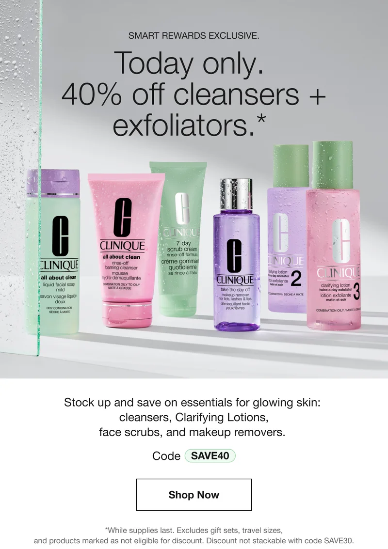 SMART REWARDS EXCLUSIVE. Today only. 40% off cleansers + exfoliators.* Stock up and save on essentials for glowing skin: cleansers, Clarifying Lotions, face scrubs, and makeup removers. Code SAVE40 Shop Now *While supplies last. Excludes gift sets, travel sizes, and products marked as not eligible for discount. Discount not stackable with code SAVE30.