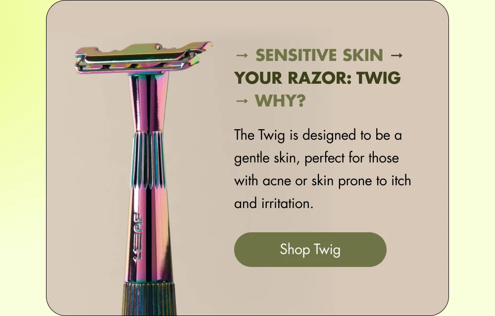 → Sensitive skin → Your Razor: Twig → Why? The Twig is designed to be a gentle skin, perfect for those with acne or skin prone to itch and irritation. [ Shop Twig ]