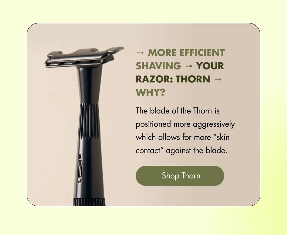 → More Efficient Shaving → Your Razor: Thorn → Why? The blade of the Thorn is positioned more aggressively which allows for more “skin contact” against the blade. [ Shop Thorn ]