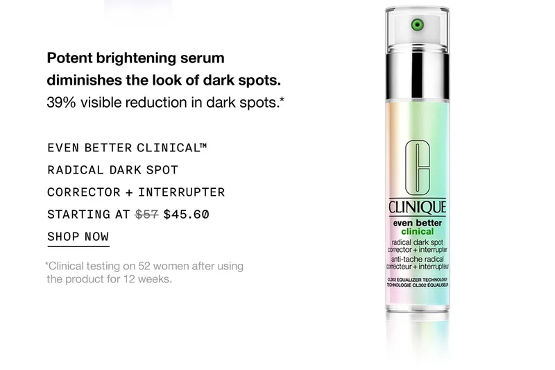 Potent brightening serum diminishes the look of dark spots. 39% visible reduction in dark spots.* EVEN BETTER CLINICAL™ RADICAL DARK SPOT CORRECTOR + INTERRUPTER STARTING AT $45.60 SHOP NOW *Clinical testing on 52 women after using the product for 12 weeks.