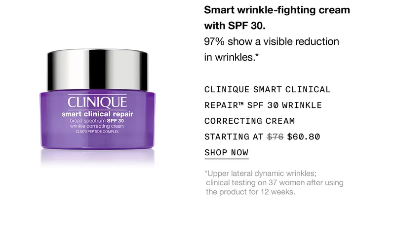 Smart wrinkle-fighting cream with SPF 30. 97% show a visible reduction in wrinkles.* CLINIQUE SMART CLINICAL REPAIR™ SPF 30 WRINKLE CORRECTING CREAM STARTING AT $60.80 SHOP NOW *Upper lateral dynamic wrinkles; clinical testing on 37 women after using the product for 12 weeks.