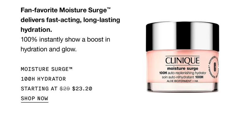 Fan-favorite Moisture Surge™ delivers fast-acting, long-lasting hydration. 100% instantly show a boost in hydration and glow. MOISTURE SURGE™ 100H HYDRATOR STARTING AT $23.20 SHOP NOW