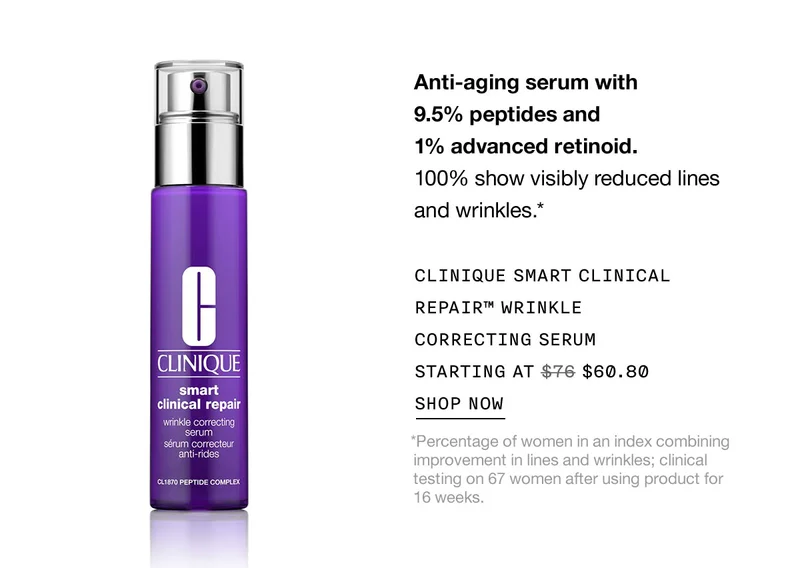 Anti-aging serum with 9.5% peptides and 1% advanced retinoid. 100% show visibly reduced lines and wrinkles.* CLINIQUE SMART CLINICAL REPAIR™ WRINKLE CORRECTING SERUM STARTING AT $60.80 SHOP NOW *Percentage of women in an index combining improvement in lines and wrinkles; clinical testing on 67 women after using product for 16 weeks.