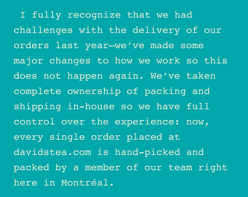 I fully recognize that we had challenges with the delivery of our orders last year—we’ve made some major changes to how we work so this does not happen again. We’ve taken complete ownership of packing and shipping in-house so we have full control over the experience: now, every single order placed at davidstea.com is hand-picked and packed by a member of our team right here in Montréal.