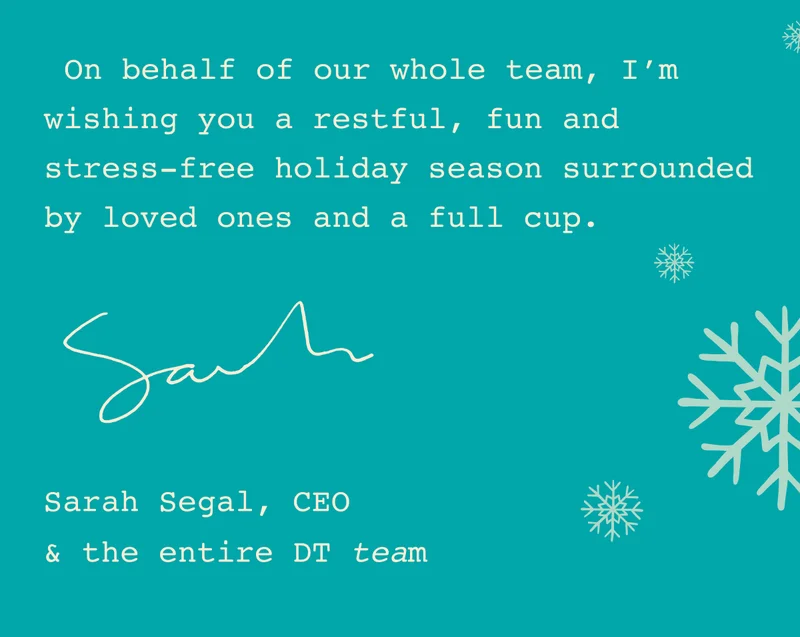 On behalf of our whole team, I’m wishing you a restful, fun and stress-free holiday season surrounded by loved ones and a full cup. - Sarah Segal, CEO & the entire DT team