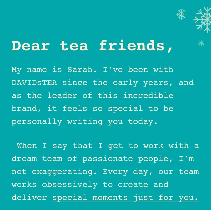Dear tea friends, My name is Sarah. I’ve been with DAVIDsTEA since the early years, and as the leader of this incredible brand, it feels so special to be personally writing you today. When I say that I get to work with a dream team of passionate people, I’m not exaggerating. Every day, our team works obsessively to create and deliver special moments just for you.
