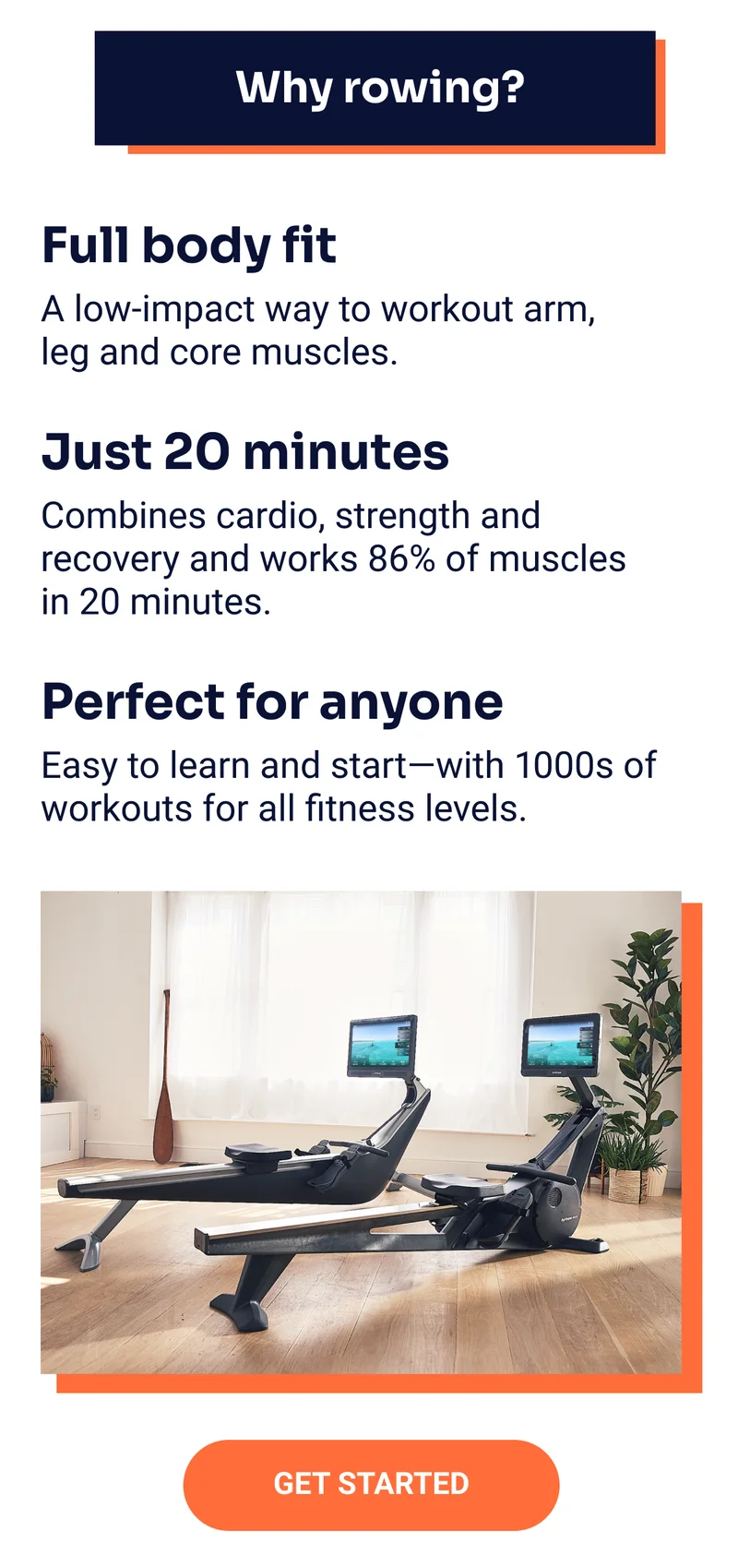 Why rowing? Full body fit: A low-impact way to workout arm, leg and core muscles. Just 20 minutes: Combines cardio, strength and recovery and works 86% of muscles in 20 minutes. Perfect for anyone: Easy to learn and start—with 1000s of workouts for all fitness levels. Get started