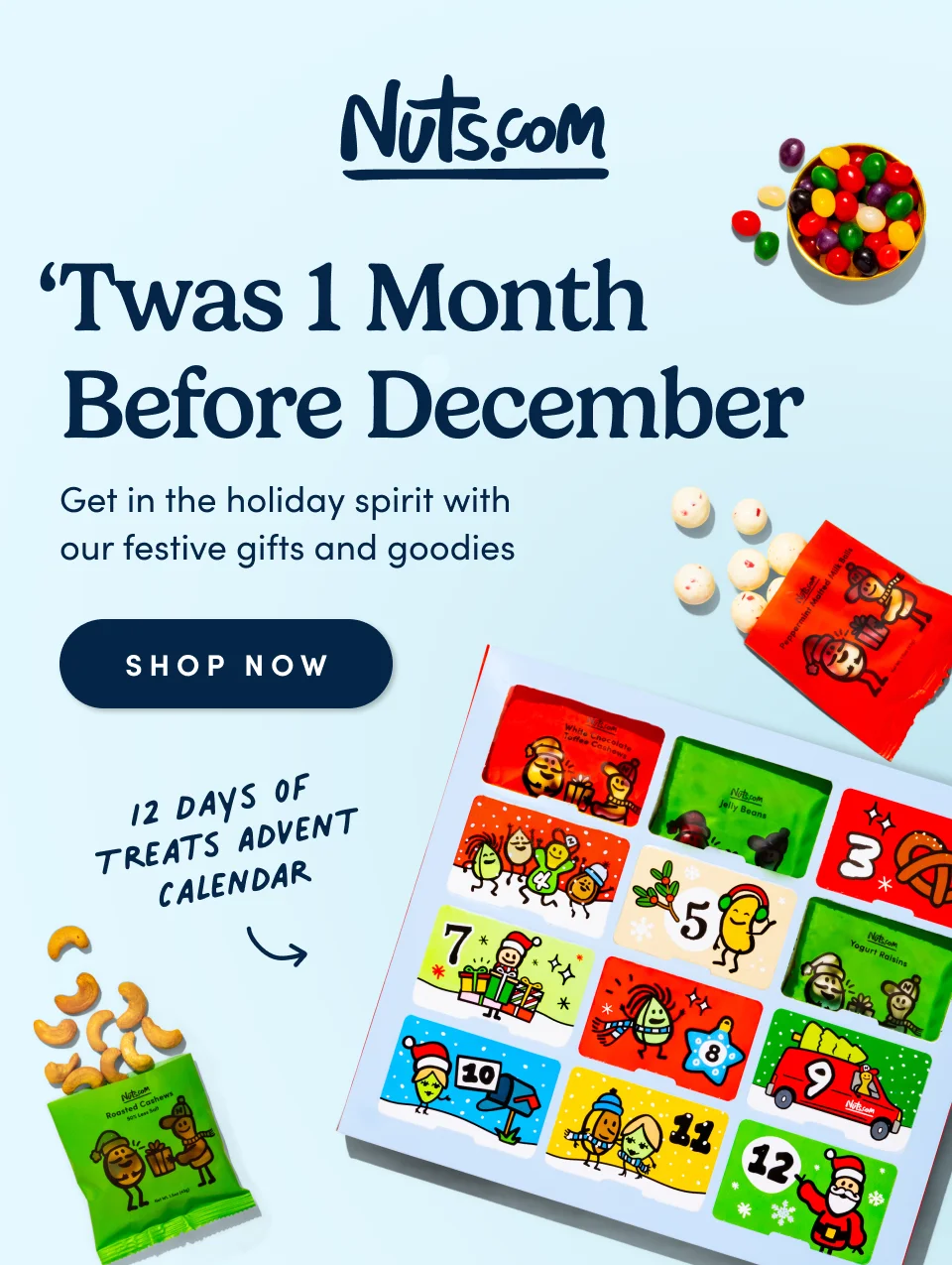 Nuts.com; ‘Twas 1 Month before December Get in the holiday spirit with  our festive gifts and goodies. 12 Days of treats advent calendar. SHOP&nbsp;now.