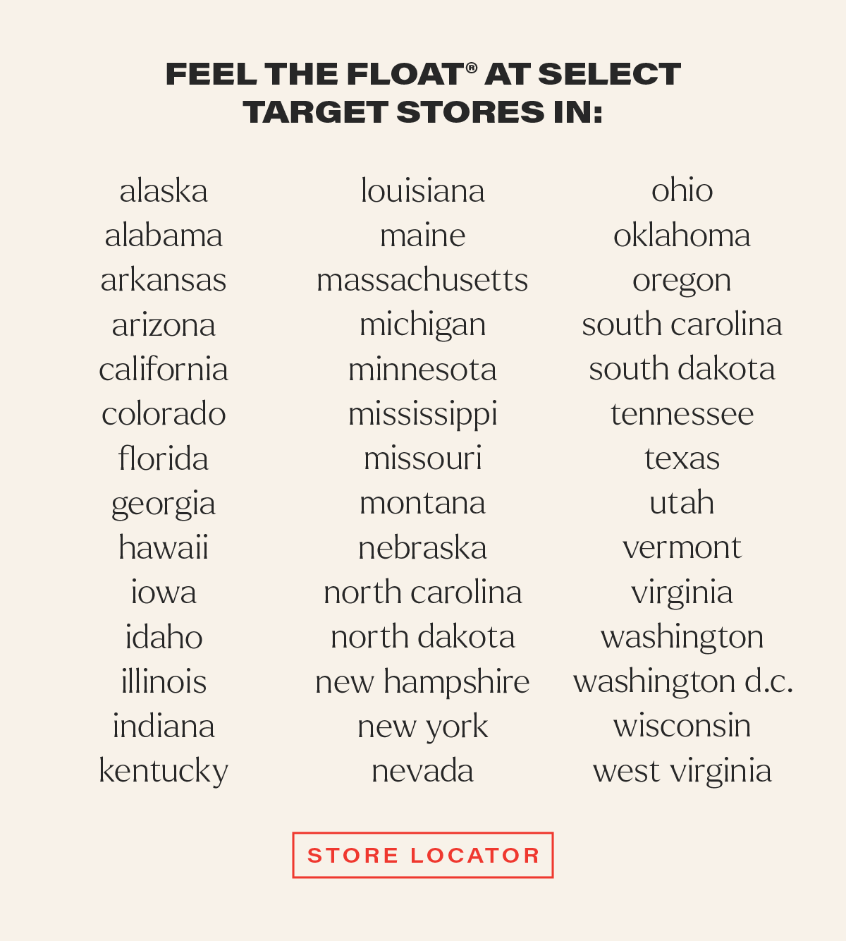 FEEL THE FLOAT® AT SELECT TARGET STORES IN: alaska, alabama, arkansas, arizona, california, colorado, florida, georgia, hawaii, iowa, idaho, illinois, indiana, kentucky, louisiana, maine, massachusetts, michigan, minnesota, mississippi, missouri, montana, nebraska, north carolina, north dakota, new hampshire, new york, nevada, ohio, oklahoma, oregon, south carolina, south dakota, tennessee, texas, utah, vermont, virginia, washington, washington d.c., wisconsin, and west virginia. [STORE LOCATOR]