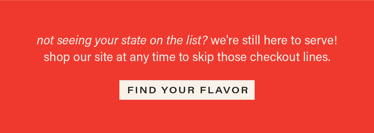 not seeing your state on the list? we're still here to serve! shop our site at any time to skip those checkout lines. [FIND YOUR FLAVOR]
