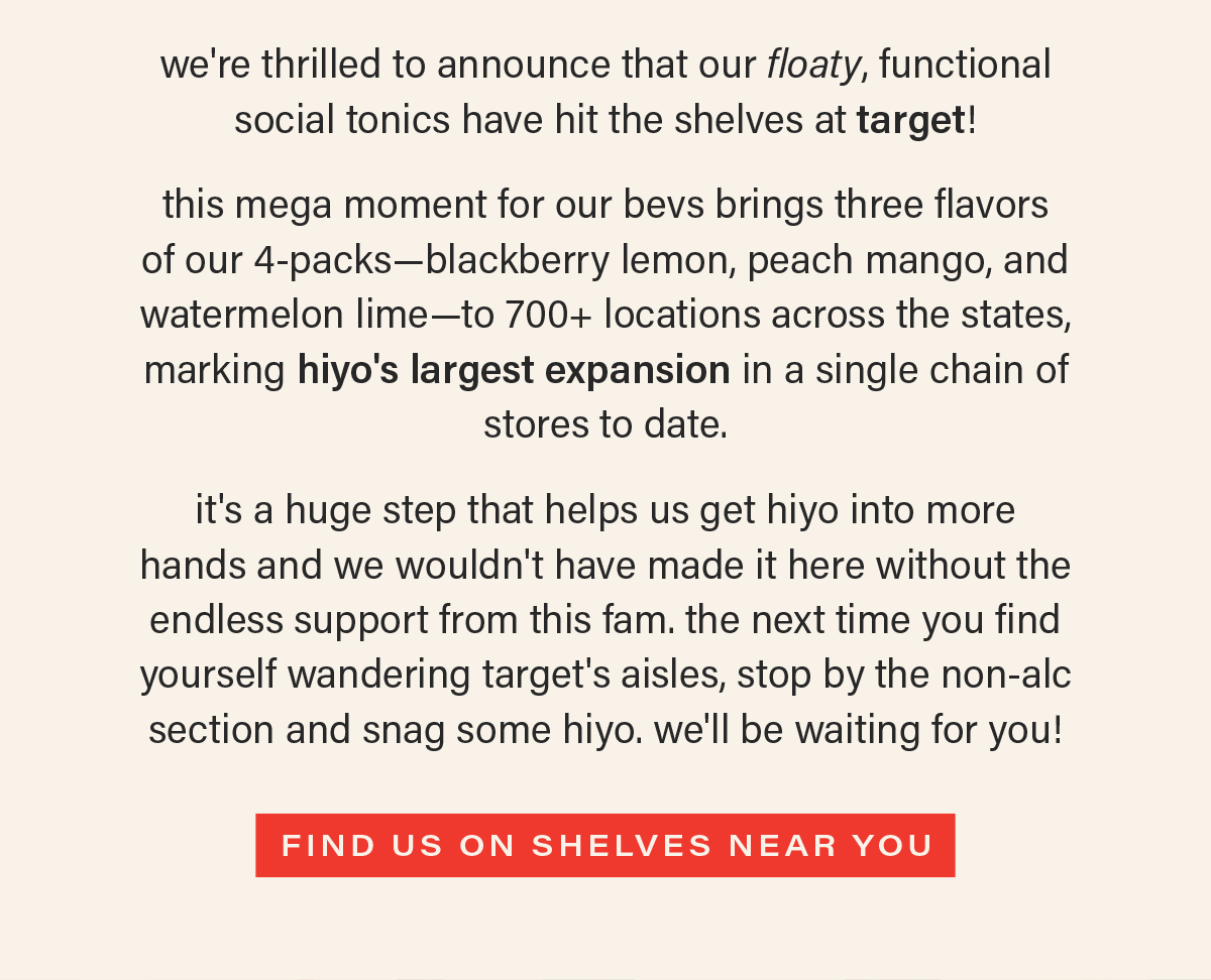 we're thrilled to announce that our floaty, functional  social tonics have hit the shelves at target! this mega moment for our bevs brings three flavors of our 4-packs—blackberry lemon, peach mango, and watermelon lime—to 700+ locations across the states, marking hiyo's largest expansion in a single chain of stores to date. it's a huge step that helps us get hiyo into more hands and we wouldn't have made it here without the endless support from this fam. the next time you find yourself wandering target's aisles, stop by the non-alc section and snag some hiyo. we'll be waiting for you! [FIND US ON SHELVES NEAR YOU]
