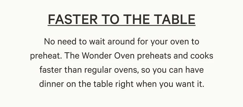 No need to wait around for your oven to preheat. The Wonder Oven preheats and cooks faster than regular ovens, so you can have dinner on the table right when you want it.