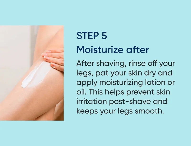 STEP 5 - Moisturize after. After shaving, rinse off your legs, pat your skin dry and apply moisturizing lotion or oil. It helps prevent skin irritation post-shave and keeps your legs smooth and shiny.