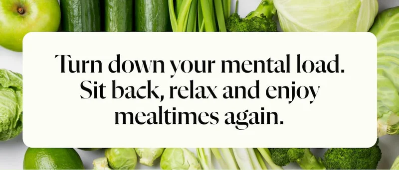 Turn down your mental load. Sit back, relax and enjoy mealtimes again.