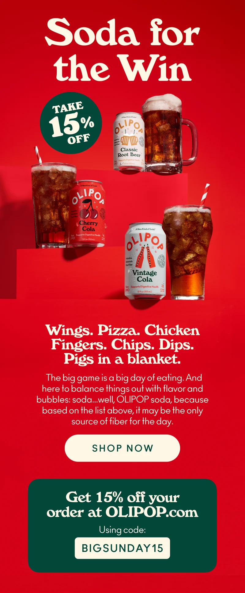 Soda for the win! Wings. Pizza. Chicken Fingers. Chips. Dips. Pigs in a blanket. Everyone always talks about the food for the Big Game, and maybe we're a little sensitive as a soda company and all... but we're going to put in a good word for soda because how else are you going to wash all that food down?   Don't let your watch team down, and make sure you order some refreshingly delicious OLIPOP in time for the game because, heck, based on that list above, it may be the only source of fiber for the day. Use code BIGSUNDAY15 for 15% off your order at OLIPOP.com.
