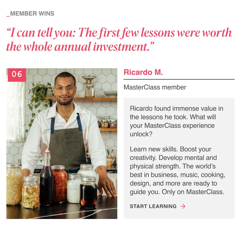 “I can tell you: The first few lessons were worth the whole annual investment.” Ricardo found immense value in the lessons he took. What will your MasterClass experience unlock? Learn new skills. Boost your creativity. Develop mental and physical strength. The world’s best in business, music, cooking, design, and more are ready to guide you. Only on MasterClass.