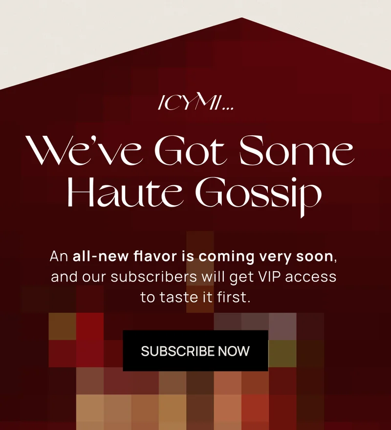 ICYMI... We’ve Got Some Haute Gossip | An all-new flavor is coming very soon, and our subscribers will get VIP access to taste it first. | SUBSCRIBE NOW