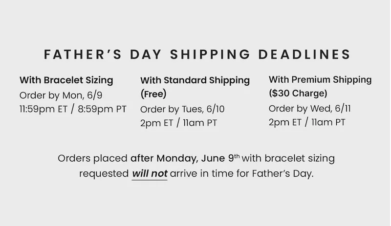 Father’s Day Shipping Deadlines With Bracelet Sizing Order by Mon, 6/9 11:59pm ET / 8:59pm PT — With Standard Shipping (Free) Order by Tues, 6/10 2pm ET / 11am PT — With Premium Shipping ($30 Charge) Order by Wed, 6/11 2pm ET / 11am PT. —  Orders placed after Monday, June 9th with bracelet sizing requested will not arrive in time for Father’s Day.