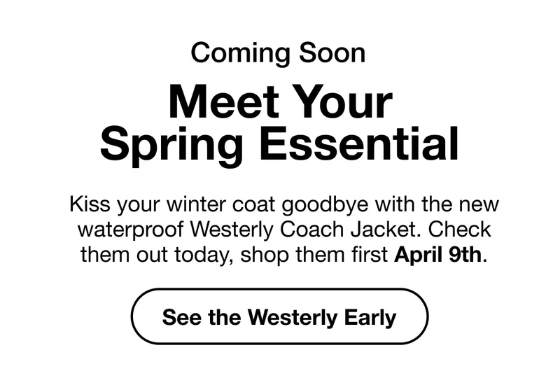 Coming Soon. Meet Your Spring Essential. Kiss your winter coat goodbye with the new waterproof Westerly Coach Jacket. Check them out today, shop them first April 9th. See the Westerly Early.