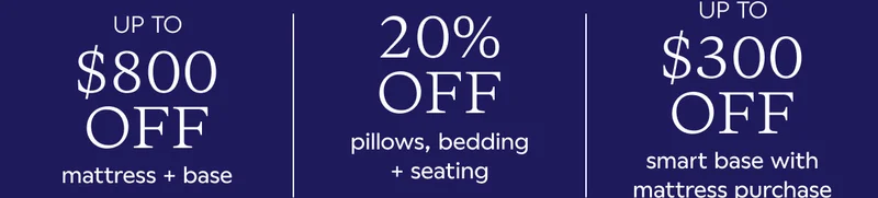 UP TO $800 OFF MATTRESS + BASE. 20% OFF PILLOWS, BEDDING + SEATING. UP TO $300 OFF SMART BASE WITH MATTRESS PURCHASE