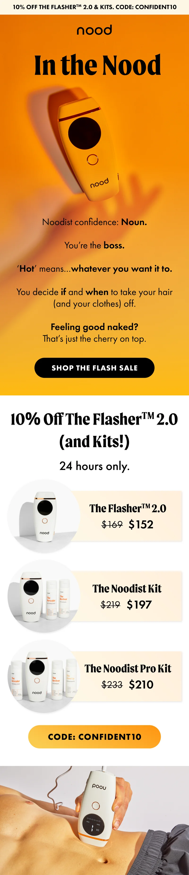 H1: In the Nood S1: Noodist confidence: Noun. You’re the boss. ‘Hot’ means…whatever you want it to. You decide if and when to take your hair (and your clothes) off. Feeling good naked? That’s just the cherry on top. CTA1: SHOP THE FLASH SALE H2: 10% Off The Flasher™ 2.0 (and Kits!) S2: 24 hours only. [product ellipse] The Flasher™ 2.0 $169 $152 [product ellipse] The Noodist Kit $219 $197 [product ellipse] The Noodist Pro Kit $243 $219 CTA2: Code: discount code