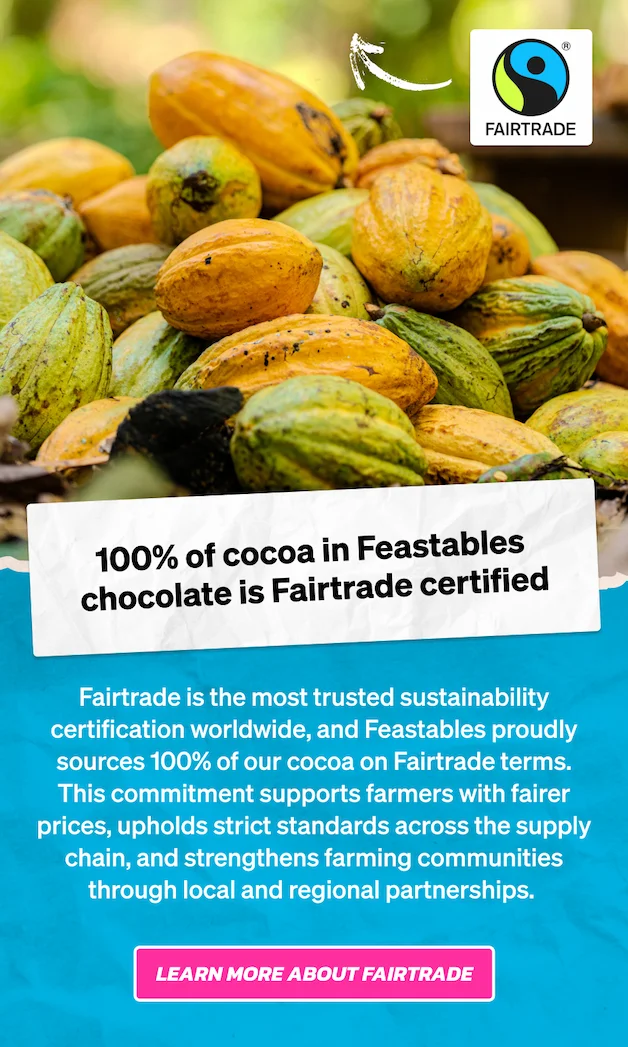 100% of cocoa in Feastables chocolate is Fairtrade certified. Fairtrade is the most trusted sustainability certification worldwide, and Feastables proudly sources 100% of our cocoa on Fairtrade terms. This commitment supports farmers with fairer prices, upholds strict standards across the supply chain, and strengthens farming communities through local and regional partnerships. Learn more about Fairtrade.
