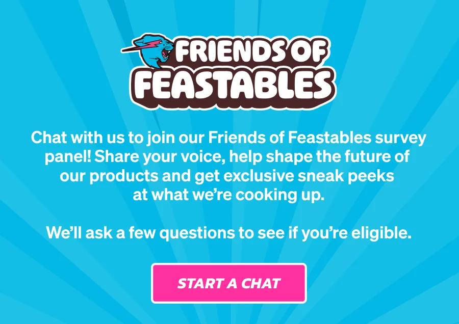 Friends of Feastables. Chat with us to join our Friends of Feastables survey panel! Share your voice, help shape the future of our products and get exclusive sneak peeks at what we're cooking up. We'll ask a few questions to see if you're eligible. Start a chat.