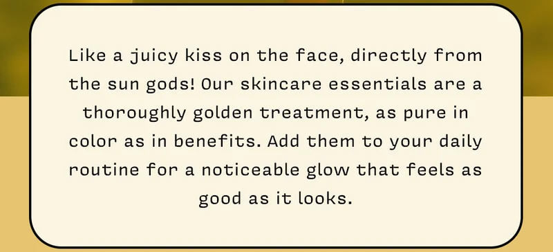 Like a juicy kiss on the face, directly from the sun gods! Our skincare essentials are a thoroughly golden treatment, as pure in color as in benefits. Add them to your daily routine for a noticeable glow that feels as good as it looks.