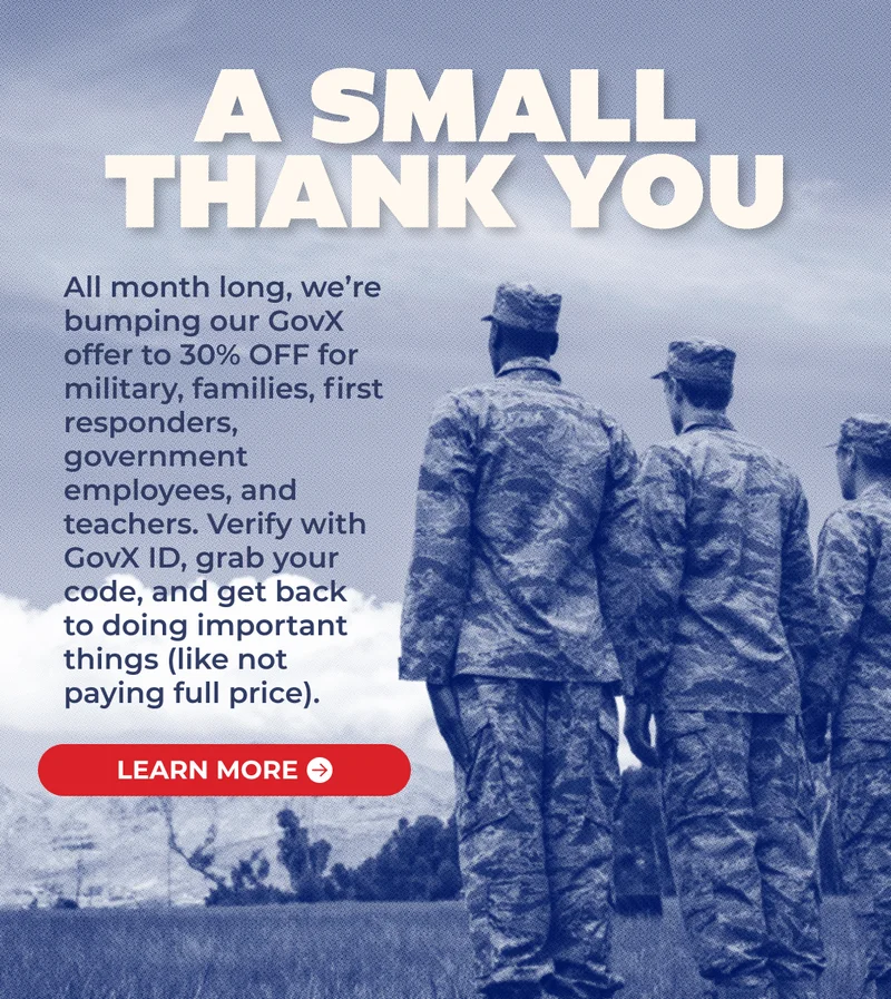A SMALL THANK YOU: All month long, we’re bumping our GovX offer to 30% OFF for military, families, first responders, government employees, and teachers. Verify with GovX ID, grab your code, and get back to doing important things (like not paying full price).