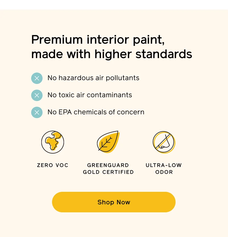 Premium interior paint, made with higher standards. No hazardous air pollutants, no toxic air contaminants and no EPA chemicals of concern. ZERO VOC, GREENGUARD GOLD CERTIFED and ULTRA-LOW ODOR. Shop Now