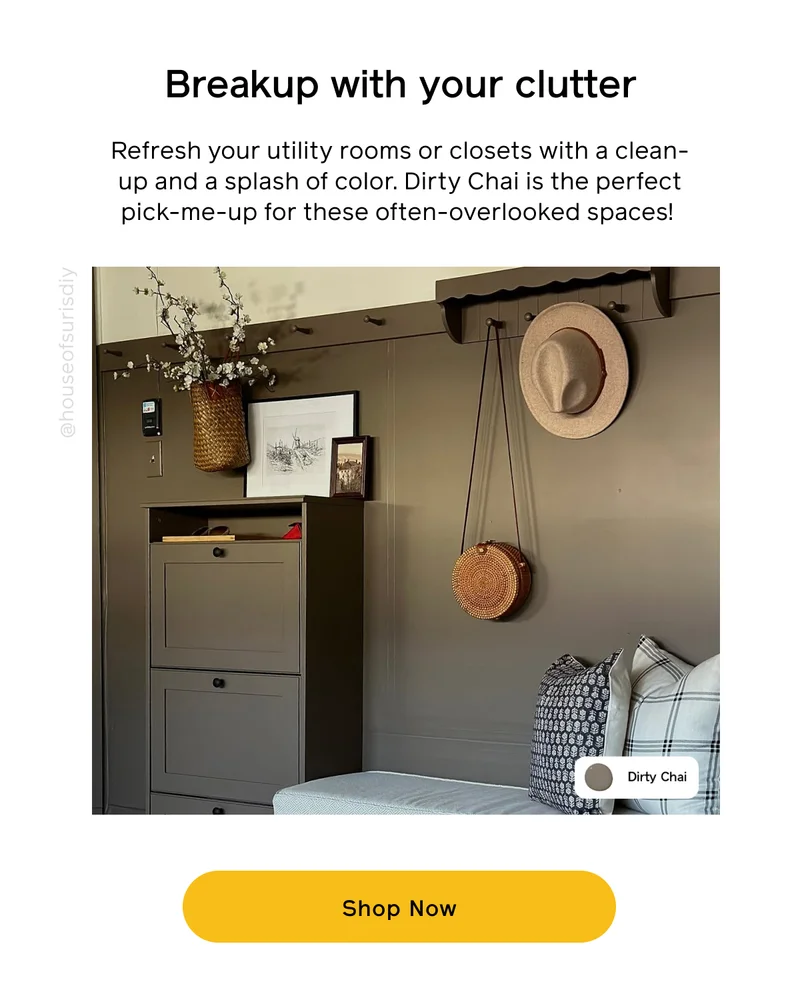 Breakup with your clutter. Refresh your utility rooms or closets with a clean-up and a splash of color. Dirty Chai is the perfect pick-me-up for these often-overlooked spaces! Shop Now