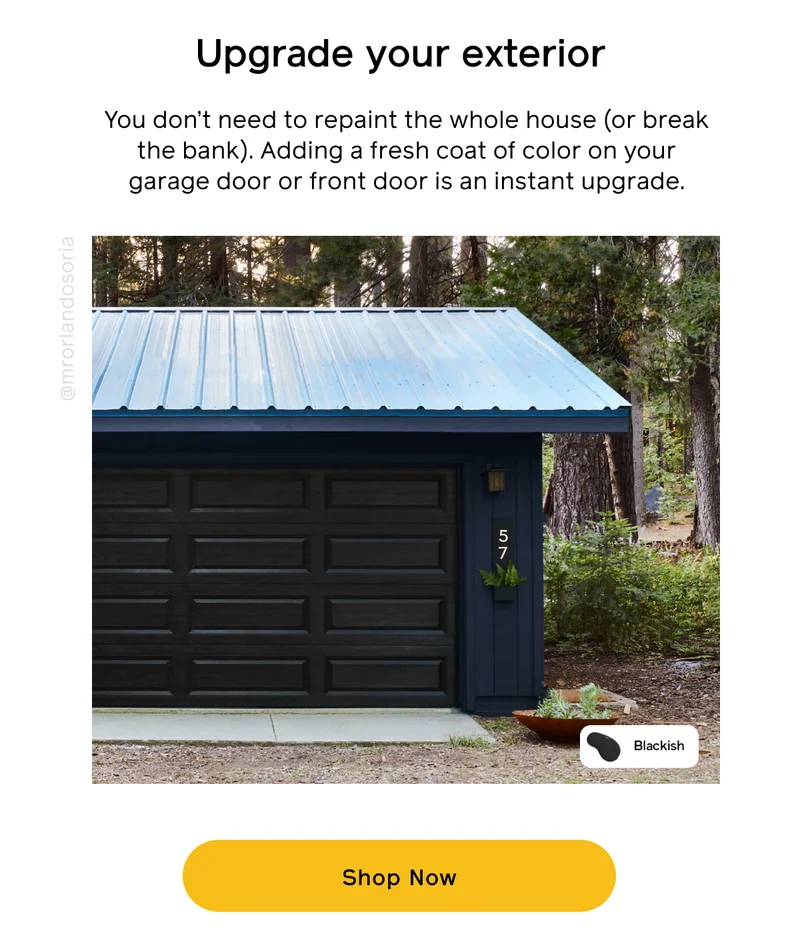 Upgrade your exterior. You don't need to repaint the whole house (or break the bank). Adding a fresh coat of color on your garage door or front door is an instant upgrade. Shop Now