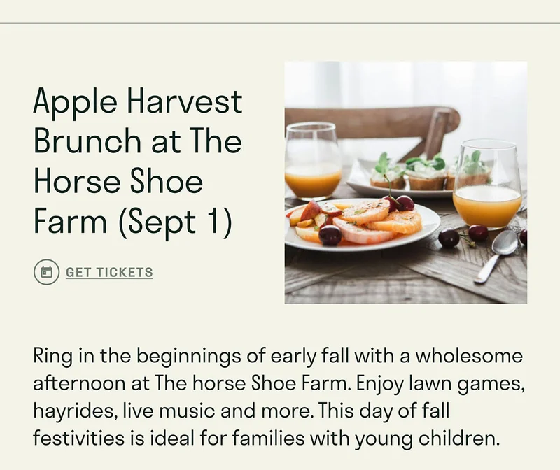 Apple Harvest Brunch at The Horse Shoe Farm (Sept 1).  Ring in the beginnings of early fall with a wholesome afternoon at The horse Shoe Farm. Enjoy lawn games, hayrides, live music and more. This day of fall festivities is ideal for families with young children.