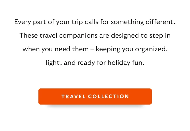 Every part of your trip calls for something different. These travel companions are designed to step in when you need them – keeping you organized, light, and ready for holiday fun.