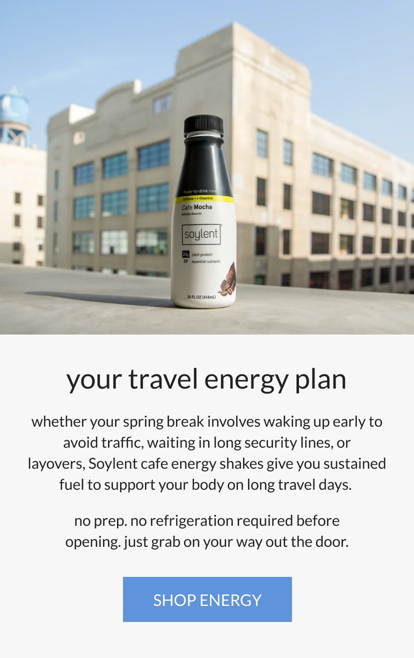 your travel energy plan   whether your spring break involves waking up early to avoid traffic, waiting in long security lines, or layovers, Soylent cafe energy shakes give you sustained fuel to support your body on long travel days.       no prep. no refrigeration required before opening. just grab on your way out the door.
