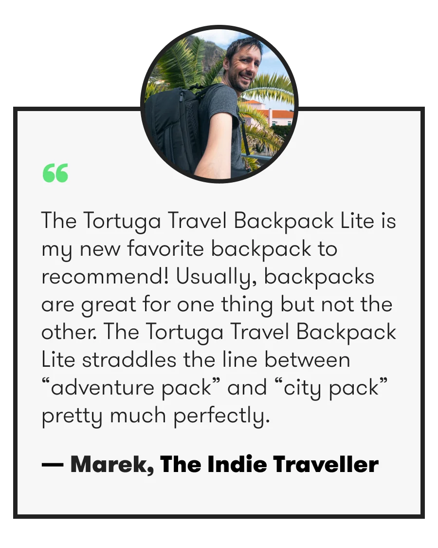 “ The Tortuga Travel Backpack Lite is my new favorite backpack to recommend! Usually, backpacks are great for one thing but not the other. The Tortuga Travel Backpack Lite straddles the line between “adventure pack” and “city pack” pretty much perfectly. — Marek, The Indie Traveller