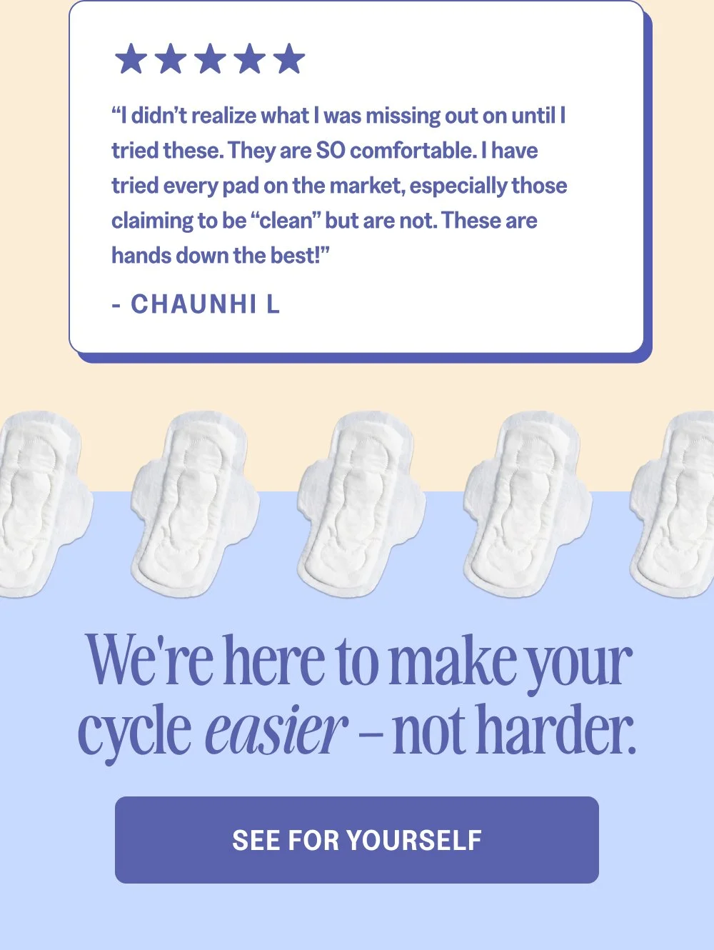 “I didn’t realize what I was missing out on until I tried these. They are SO comfortable. I have tried every pad on the market, especially those claiming to be “clean” but are not. These are hands down the best!” - Chaunhi L We're here to make your cycle easier – not harder. See For Yourself