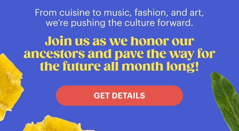 From cuisine to music, fashion, and art, we’re pushing the culture forward. Join us as we honor our ancestors and pave the way for the ​future all month long! Get Details.