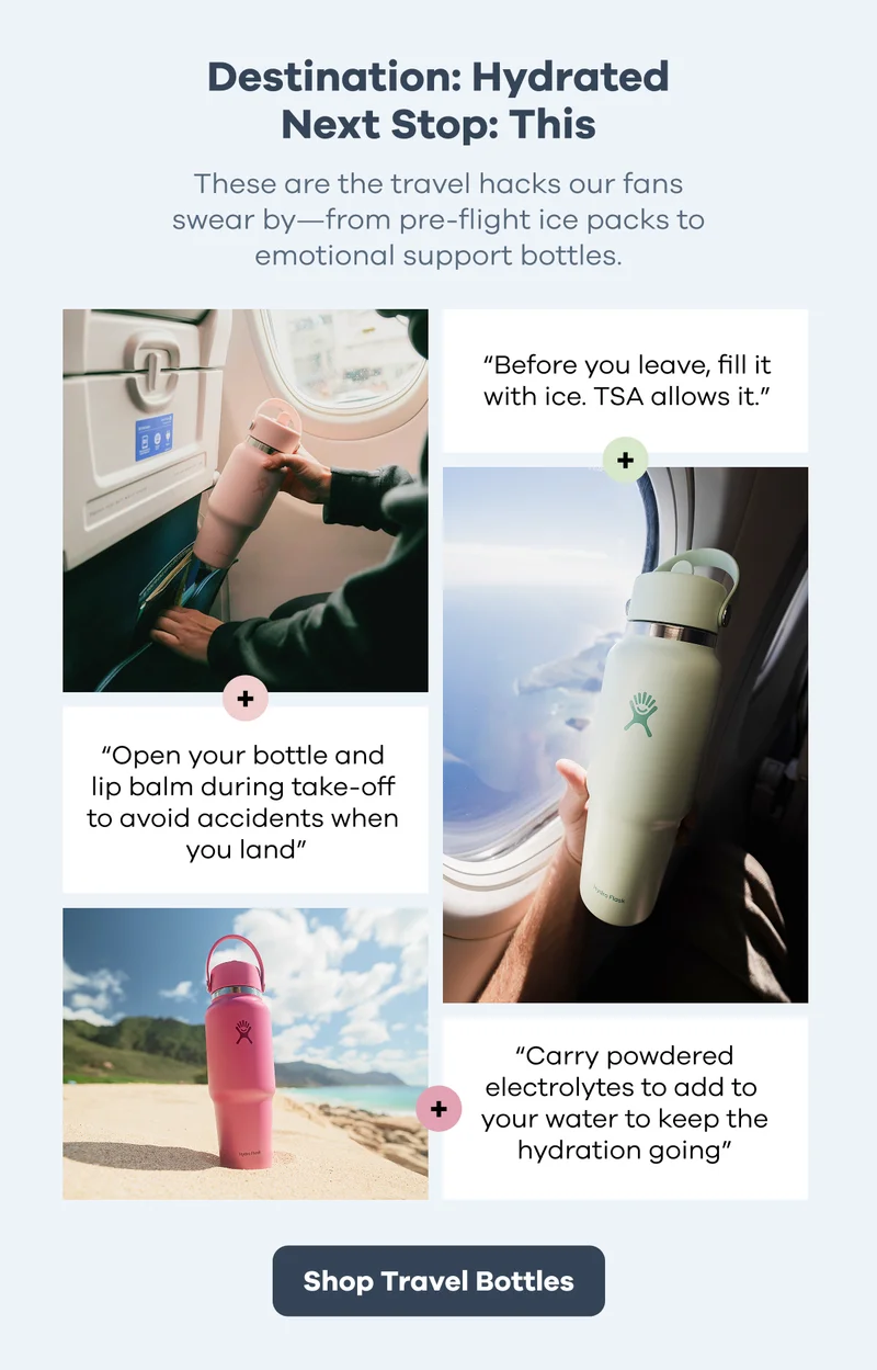Destination: Hydrated. Next Stop: This. These are the travel hacks our fans swear by - from pre-flight ice packs to emotional support bottles. | Shop Travel Bottles