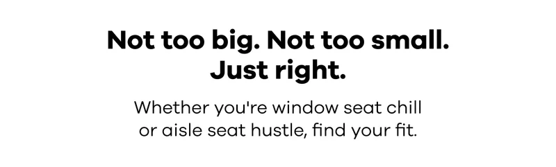 Not too big. Not too small. Just right. Whether you're window seat chill or aisle seat hustle, fine your fit.