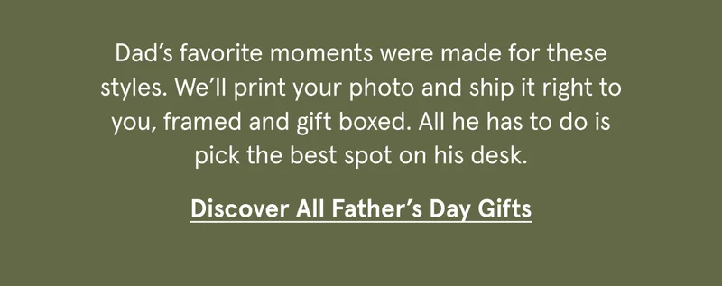 Dad’s favorite moments were made for these styles. We’ll print your photo and ship it right to you, framed and gift boxed. All he has to do is pick the best spot on his desk.