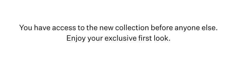 You have access to the new collection before anyone else. Enjoy your exclusive first look.