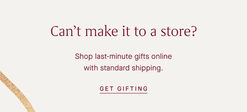 Can't make it to a store? Shop last-minute gifts online with standard shipping. GET GIFTING