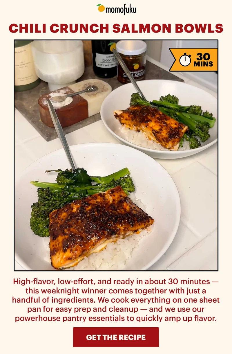 Header: Chili Crunch Salmon Bowls  Flag: 30 Min.   Sub-header: High-flavor, low-effort, and ready in about 30 minutes — this weeknight winner comes together with just a handful of ingredients. We cook everything on one sheet pan for easy prep and cleanup — and we use our powerhouse pantry essentials to quickly amp up flavor.   CTA: GET THE RECIPE