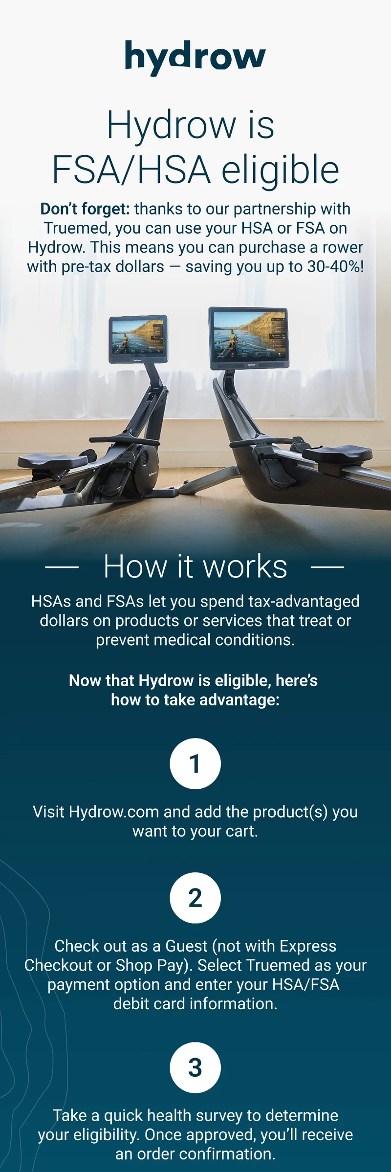 Hydrow is FSA/HSA eligible. Don't forget: thanks to our partnership with Truemed, you can use your HSA or FSA on Hydrow. This means you can purchase a rower with pre-tax dollars - saving you up to 30-40%! How it works. HSAs and FSAs let you spend tax-advantaged dollars on products or services that trat or prevent medical conditions. Now that Hydrow is eligible, here's how to take adantage. 1. Visit hydrow.com and add the product(s) you want to your cart. Check out as a Guest (not with Express Checkout or Shop Pay). Select Truemed as your payment option and enter your HSA/FSA debit cart information. Take a quick health survey to determine your eligibility. Once approved, you'll receive an order confirmation.