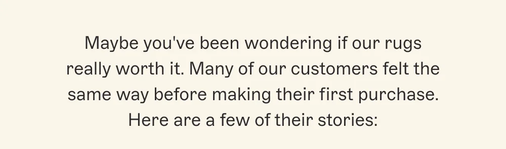 Maybe you've been wondering if our rugs really worth it. Many of our customers felt the same way before making their first purchase. Here are a few of their stories: