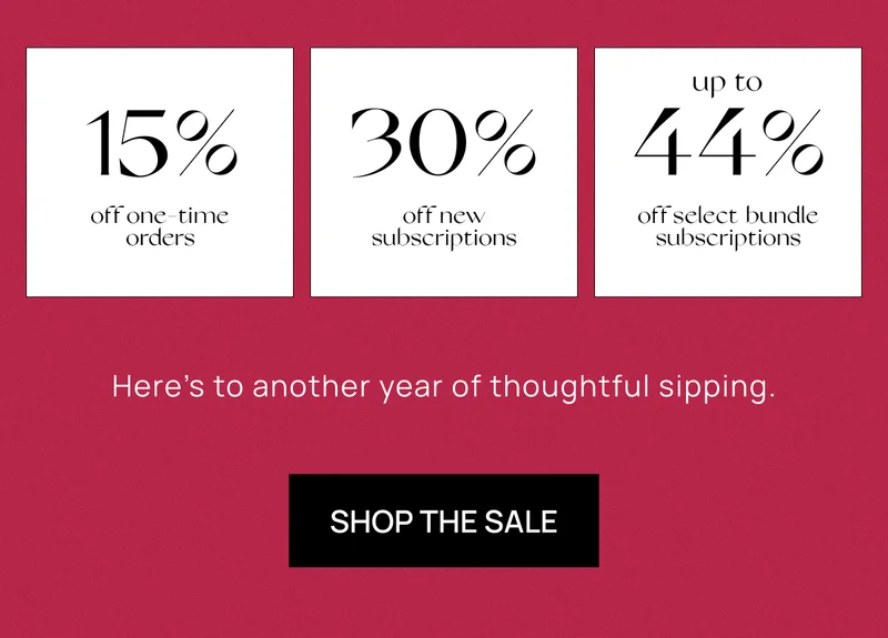 15% off one-time orders | 30% off new subscriptions | up to 44% off off select bundle subscriptions | Here’s to another year of thoughtful sipping. | Shop the Sale