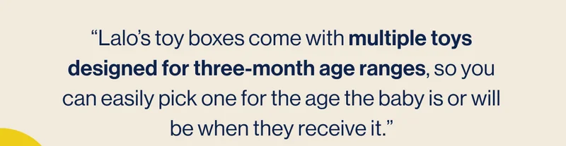“Lalo’s toy boxes come with multiple toys designed for three-month age ranges, so you can easily pick one for the age the baby is or will be when they receive it.”