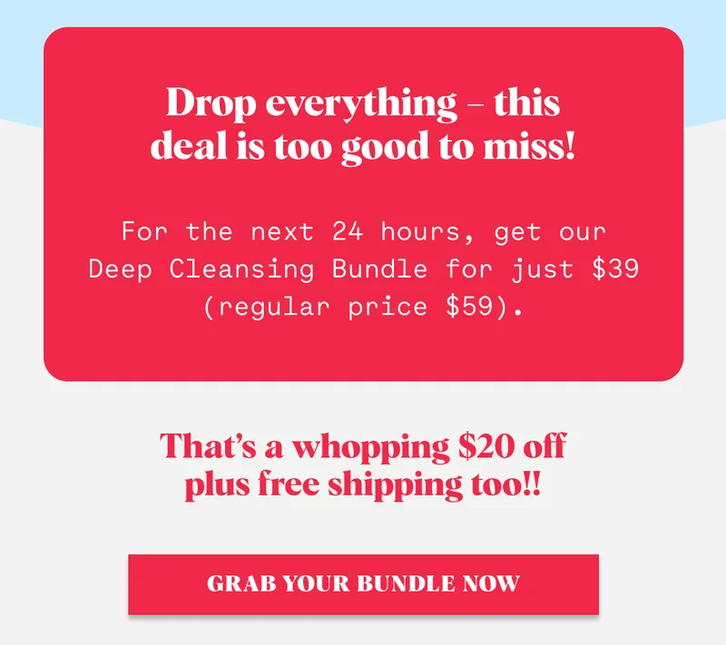 Drop everything – this deal is too good to miss! For the next 24 hours, get our Deep Cleansing Bundle for just $39 (regular price $59). That’s a whopping $20 off plus free shipping too!! GRAB YOUR BUNDLE NOW